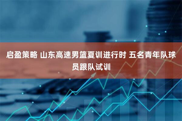 启盈策略 山东高速男篮夏训进行时 五名青年队球员跟队试训