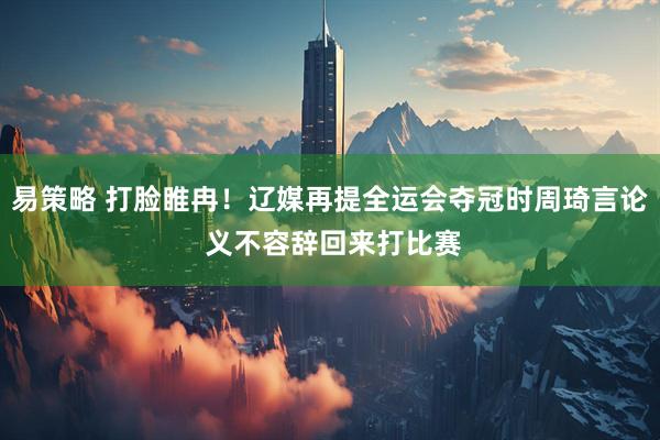 易策略 打脸睢冉！辽媒再提全运会夺冠时周琦言论 义不容辞回来打比赛