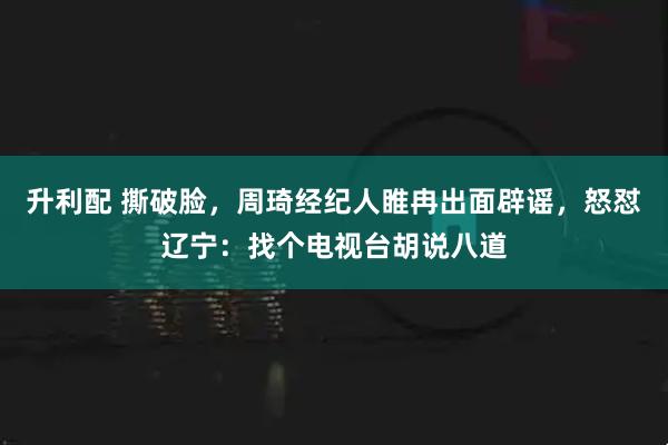 升利配 撕破脸，周琦经纪人睢冉出面辟谣，怒怼辽宁：找个电视台胡说八道