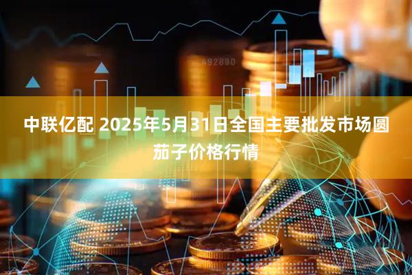 中联亿配 2025年5月31日全国主要批发市场圆茄子价格行情