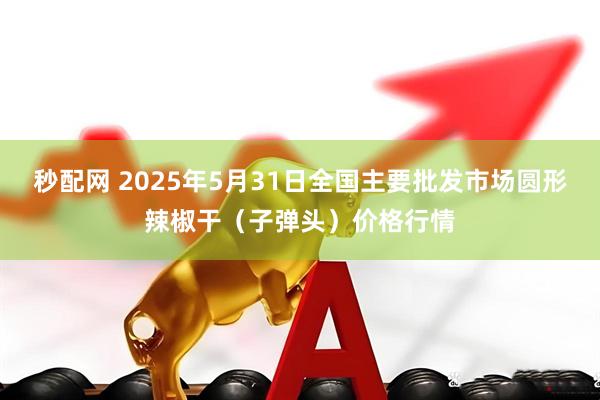 秒配网 2025年5月31日全国主要批发市场圆形辣椒干（子弹头）价格行情