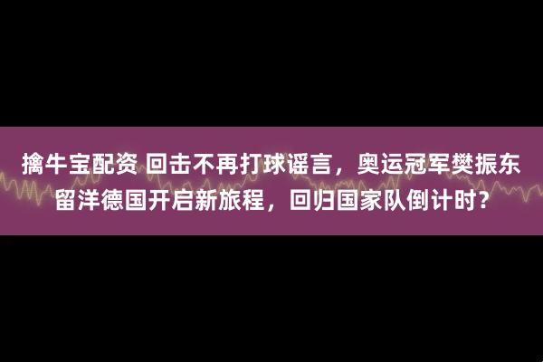 擒牛宝配资 回击不再打球谣言，奥运冠军樊振东留洋德国开启新旅程，回归国家队倒计时？