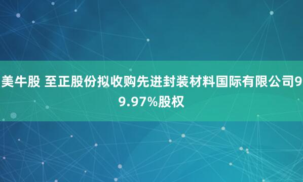 美牛股 至正股份拟收购先进封装材料国际有限公司99.97%股权