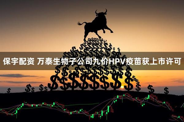 保宇配资 万泰生物子公司九价HPV疫苗获上市许可