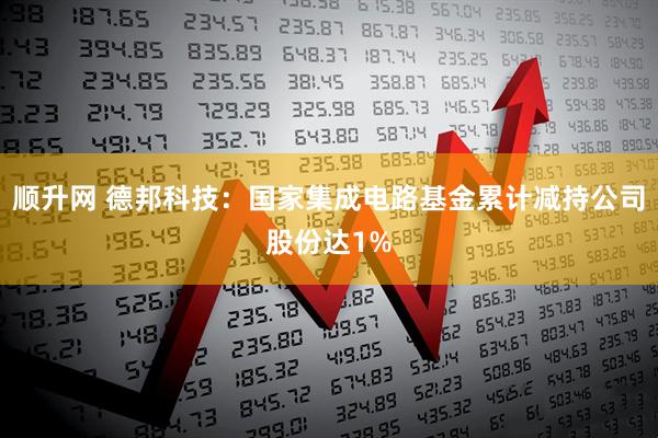 顺升网 德邦科技：国家集成电路基金累计减持公司股份达1%
