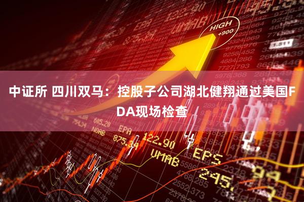 中证所 四川双马：控股子公司湖北健翔通过美国FDA现场检查
