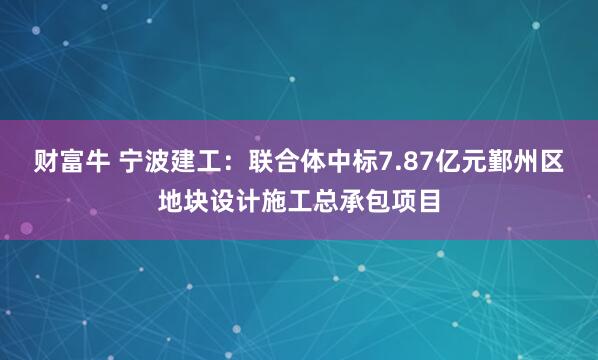 财富牛 宁波建工：联合体中标7.87亿元鄞州区地块设计施工总承包项目