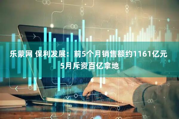 乐蒙网 保利发展：前5个月销售额约1161亿元 5月斥资百亿拿地