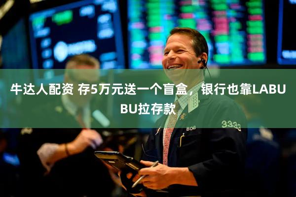 牛达人配资 存5万元送一个盲盒，银行也靠LABUBU拉存款