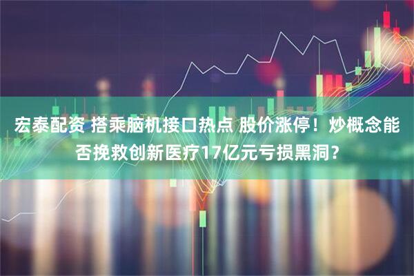 宏泰配资 搭乘脑机接口热点 股价涨停！炒概念能否挽救创新医疗17亿元亏损黑洞？