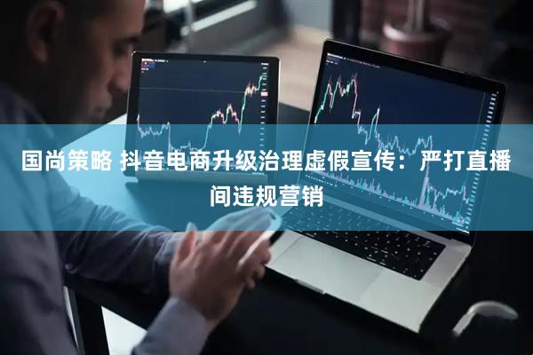 国尚策略 抖音电商升级治理虚假宣传：严打直播间违规营销