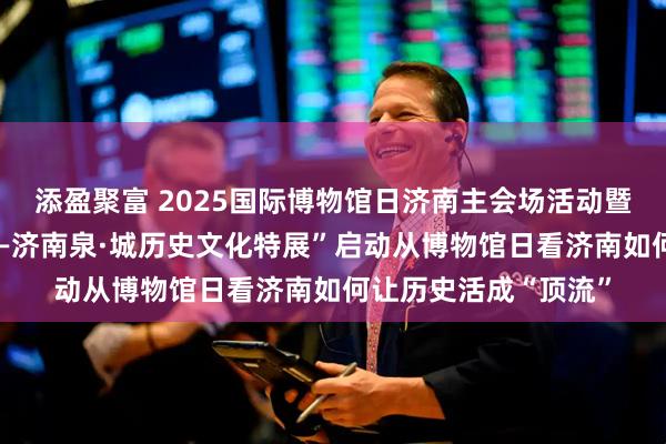 添盈聚富 2025国际博物馆日济南主会场活动暨“一城山色半城湖——济南泉·城历史文化特展”启动从博物馆日看济南如何让历史活成“顶流”