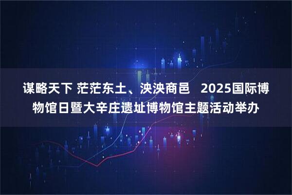 谋略天下 茫茫东土、泱泱商邑   2025国际博物馆日暨大辛庄遗址博物馆主题活动举办