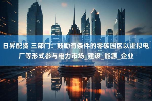 日昇配资 三部门：鼓励有条件的零碳园区以虚拟电厂等形式参与电力市场_建设_能源_企业