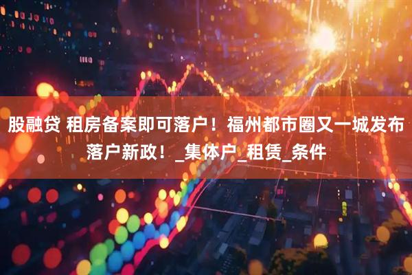 股融贷 租房备案即可落户！福州都市圈又一城发布落户新政！_集体户_租赁_条件