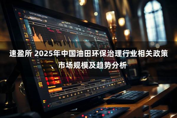 速盈所 2025年中国油田环保治理行业相关政策、市场规模及趋势分析