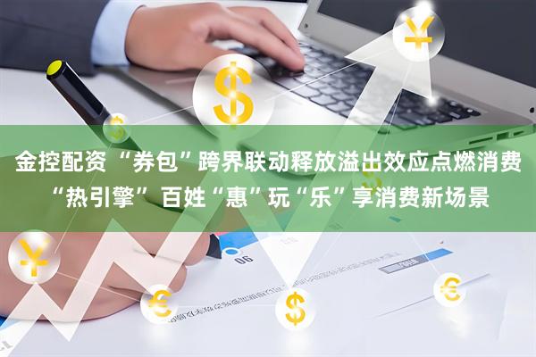 金控配资 “券包”跨界联动释放溢出效应点燃消费“热引擎” 百姓“惠”玩“乐”享消费新场景