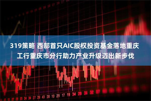 319策略 西部首只AIC股权投资基金落地重庆 工行重庆市分行助力产业升级迈出新步伐