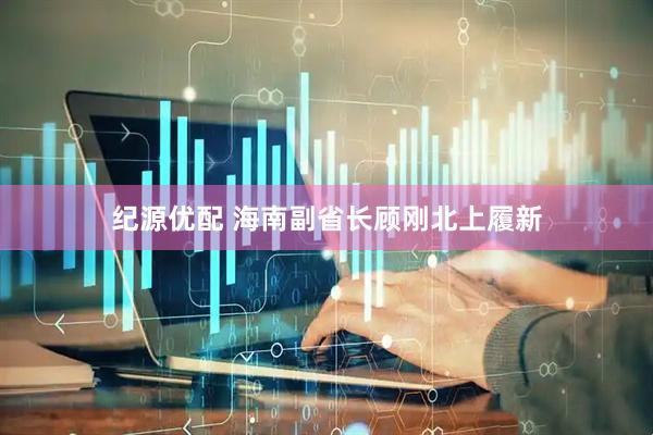 纪源优配 海南副省长顾刚北上履新