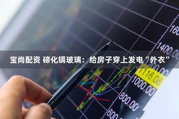 宝尚配资 碲化镉玻璃：给房子穿上发电“外衣”