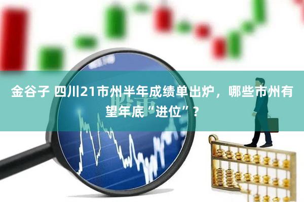 金谷子 四川21市州半年成绩单出炉，哪些市州有望年底“进位”？