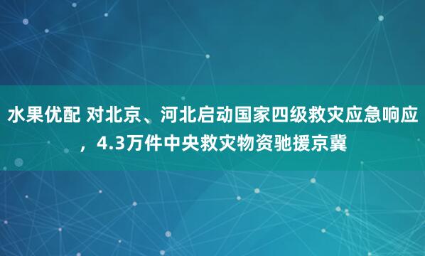 水果优配 对北京、河北启动国家四级救灾应急响应，4.3万件中央救灾物资驰援京冀