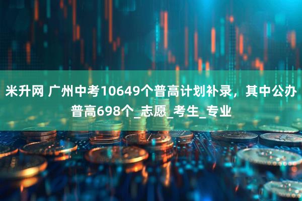 米升网 广州中考10649个普高计划补录，其中公办普高698个_志愿_考生_专业