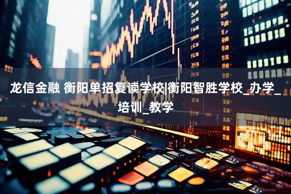 龙信金融 衡阳单招复读学校|衡阳智胜学校_办学_培训_教学