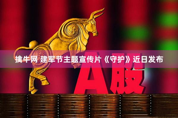 擒牛网 建军节主题宣传片《守护》近日发布