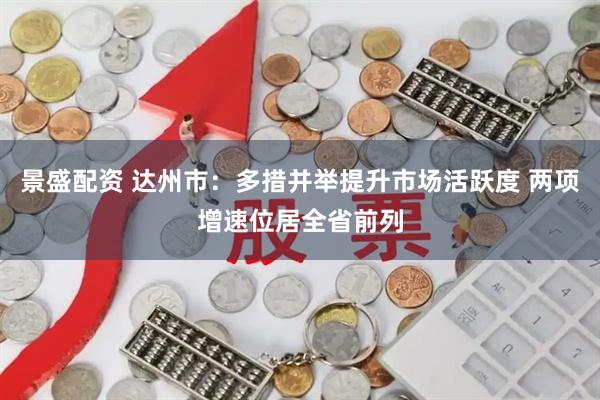 景盛配资 达州市：多措并举提升市场活跃度 两项增速位居全省前列