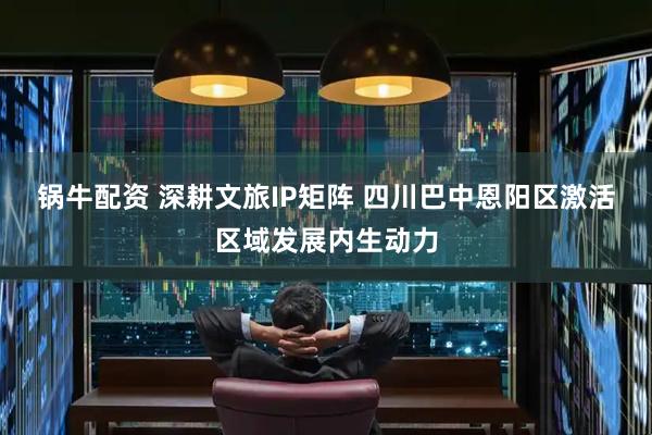 锅牛配资 深耕文旅IP矩阵 四川巴中恩阳区激活区域发展内生动力