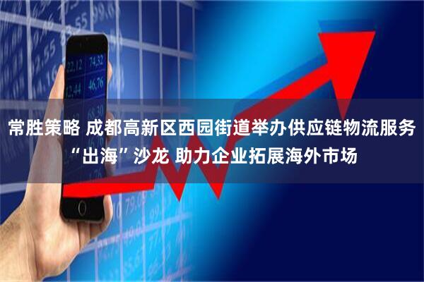 常胜策略 成都高新区西园街道举办供应链物流服务“出海”沙龙 助力企业拓展海外市场