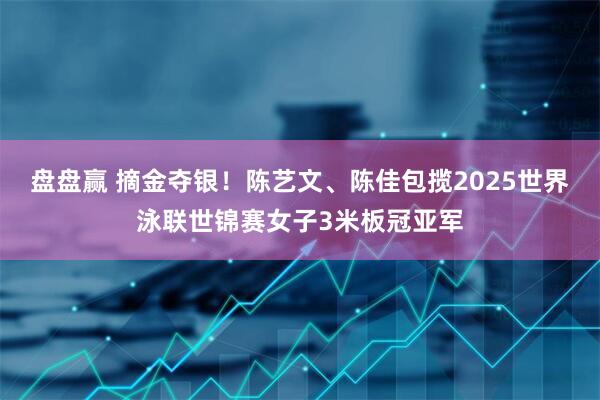 盘盘赢 摘金夺银！陈艺文、陈佳包揽2025世界泳联世锦赛女子3米板冠亚军
