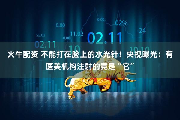 火牛配资 不能打在脸上的水光针！央视曝光：有医美机构注射的竟是“它”