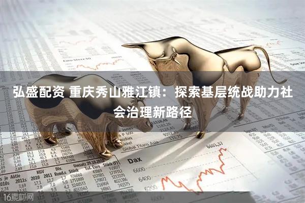弘盛配资 重庆秀山雅江镇：探索基层统战助力社会治理新路径