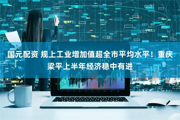 国元配资 规上工业增加值超全市平均水平！重庆梁平上半年经济稳中有进