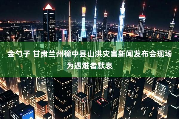 金勺子 甘肃兰州榆中县山洪灾害新闻发布会现场为遇难者默哀