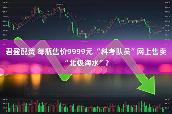 君盈配资 每瓶售价9999元 “科考队员”网上售卖“北极海水”？