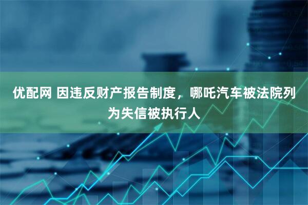 优配网 因违反财产报告制度，哪吒汽车被法院列为失信被执行人