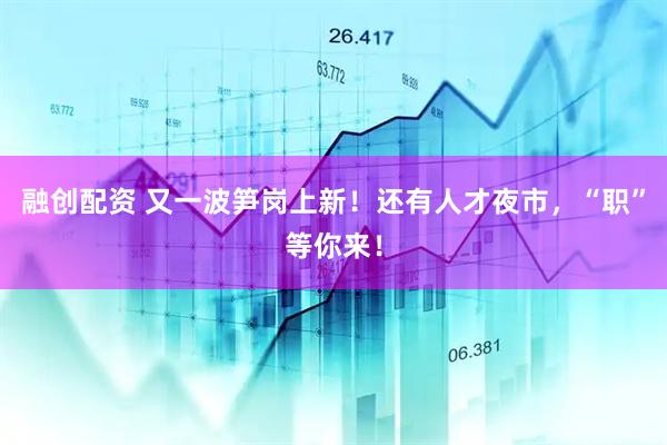融创配资 又一波笋岗上新！还有人才夜市，“职”等你来！