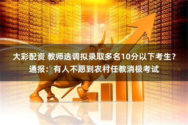 大彩配资 教师选调拟录取多名10分以下考生？通报：有人不愿到农村任教消极考试