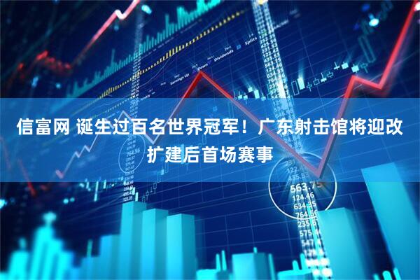 信富网 诞生过百名世界冠军！广东射击馆将迎改扩建后首场赛事