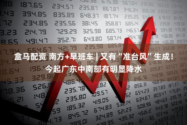 盒马配资 南方+早班车 | 又有“准台风”生成！今起广东中南部有明显降水