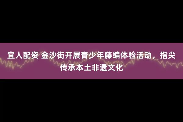 宜人配资 金沙街开展青少年藤编体验活动，指尖传承本土非遗文化
