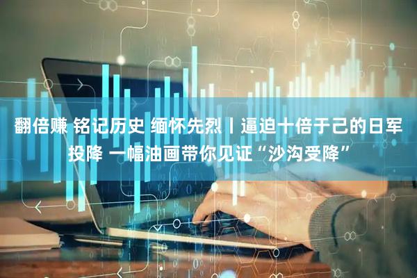 翻倍赚 铭记历史 缅怀先烈丨逼迫十倍于己的日军投降 一幅油画带你见证“沙沟受降”