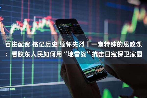 百进配资 铭记历史 缅怀先烈丨一堂特殊的思政课：看胶东人民如何用“地雷战”抗击日寇保卫家园