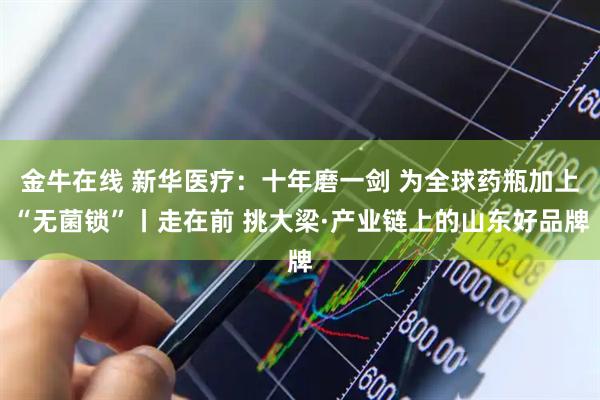 金牛在线 新华医疗：十年磨一剑 为全球药瓶加上“无菌锁”丨走在前 挑大梁·产业链上的山东好品牌