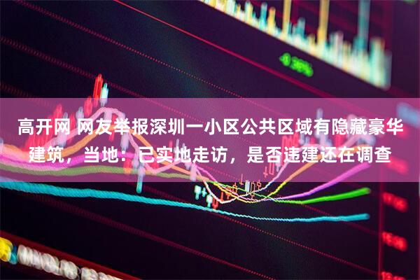 高开网 网友举报深圳一小区公共区域有隐藏豪华建筑，当地：已实地走访，是否违建还在调查