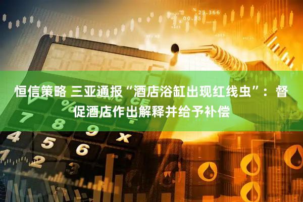 恒信策略 三亚通报“酒店浴缸出现红线虫”：督促酒店作出解释并给予补偿