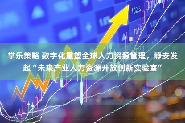 掌乐策略 数字化重塑全球人力资源管理，静安发起“未来产业人力资源开放创新实验室”